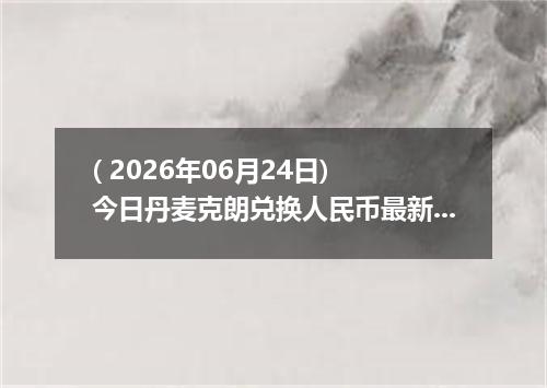 ( 2026年06月24日) 今日丹麦克朗兑换人民币最新汇率行情
