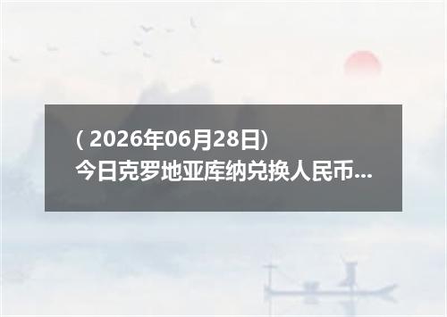 ( 2026年06月28日) 今日克罗地亚库纳兑换人民币最新汇率行情