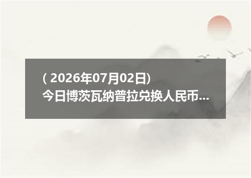 ( 2026年07月02日) 今日博茨瓦纳普拉兑换人民币最新汇率行情