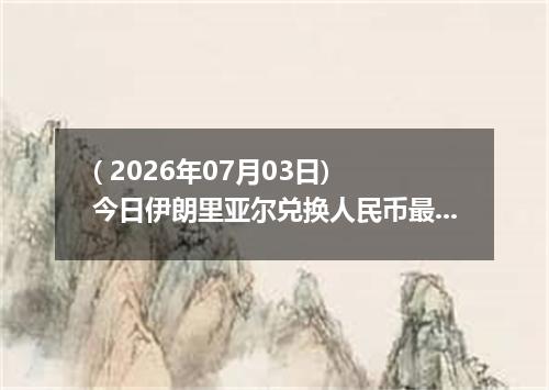 ( 2026年07月03日) 今日伊朗里亚尔兑换人民币最新汇率行情