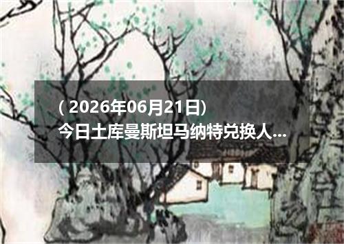 ( 2026年06月21日) 今日土库曼斯坦马纳特兑换人民币最新汇率行情