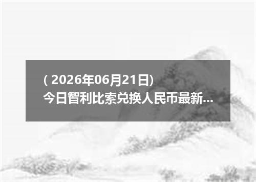 ( 2026年06月21日) 今日智利比索兑换人民币最新汇率行情